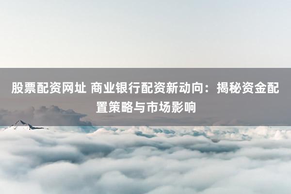 股票配资网址 商业银行配资新动向：揭秘资金配置策略与市场影响