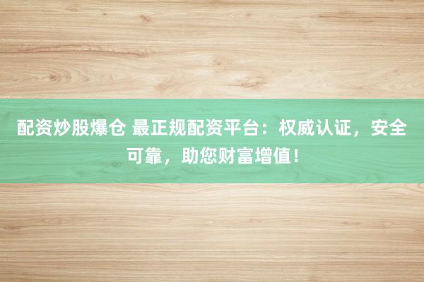 配资炒股爆仓 最正规配资平台：权威认证，安全可靠，助您财富增值！