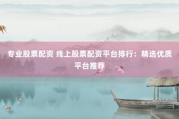 专业股票配资 线上股票配资平台排行：精选优质平台推荐