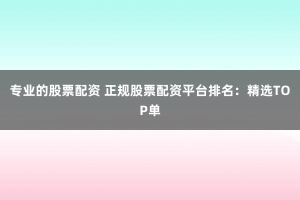 专业的股票配资 正规股票配资平台排名：精选TOP单