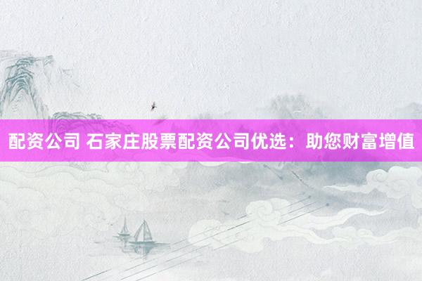 配资公司 石家庄股票配资公司优选：助您财富增值