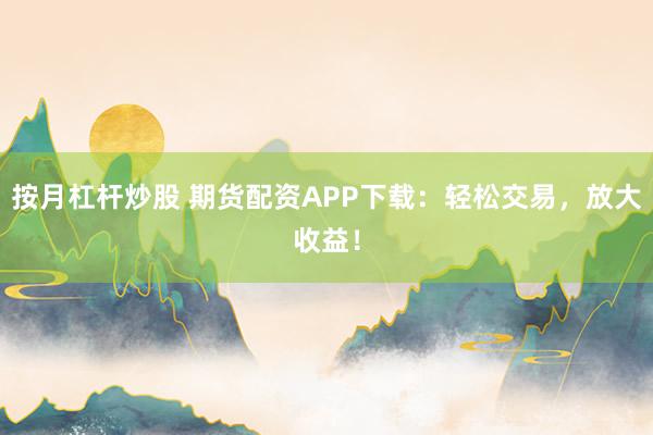 按月杠杆炒股 期货配资APP下载：轻松交易，放大收益！