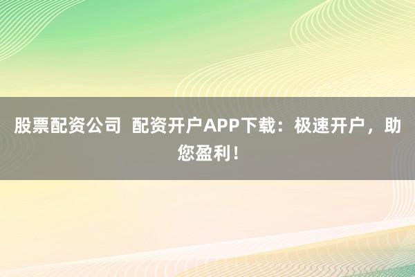 股票配资公司  配资开户APP下载：极速开户，助您盈利！