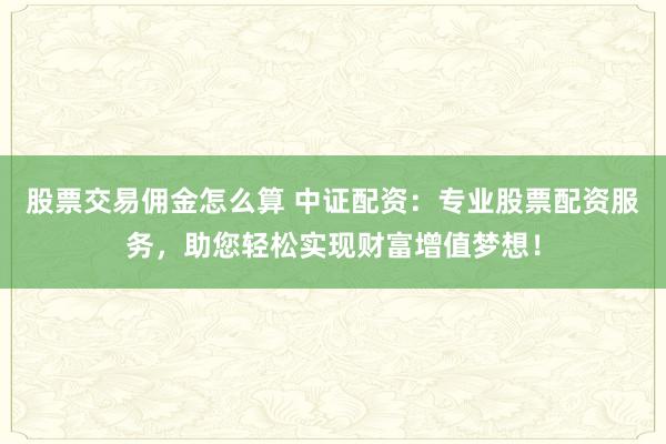 股票交易佣金怎么算 中证配资：专业股票配资服务，助您轻松实现财富增值梦想！