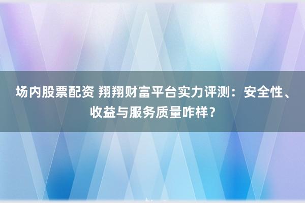 场内股票配资 翔翔财富平台实力评测：安全性、收益与服务质量咋样？