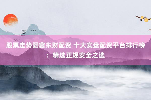 股票走势图鑫东财配资 十大实盘配资平台排行榜：精选正规安全之选