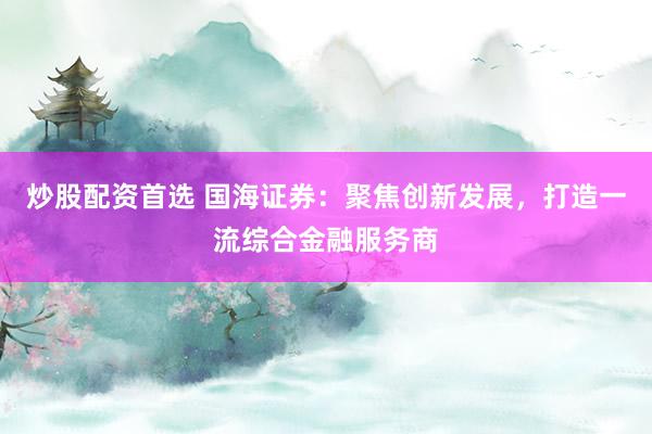 炒股配资首选 国海证券：聚焦创新发展，打造一流综合金融服务商