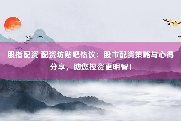 股指配资 配资坊贴吧热议：股市配资策略与心得分享，助您投资更明智！