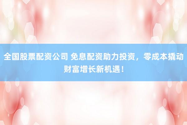 全国股票配资公司 免息配资助力投资，零成本撬动财富增长新机遇！