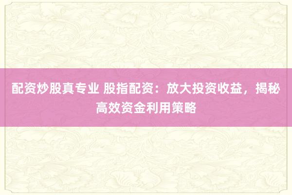 配资炒股真专业 股指配资：放大投资收益，揭秘高效资金利用策略