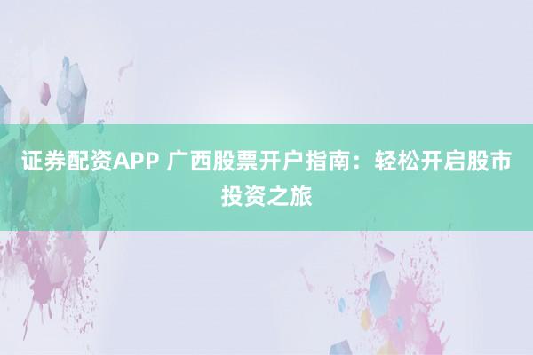 证券配资APP 广西股票开户指南：轻松开启股市投资之旅