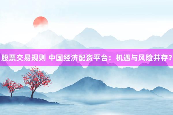股票交易规则 中国经济配资平台：机遇与风险并存？