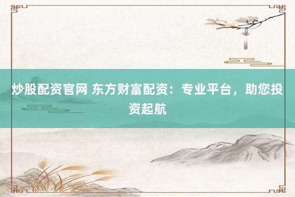 炒股配资官网 东方财富配资：专业平台，助您投资起航