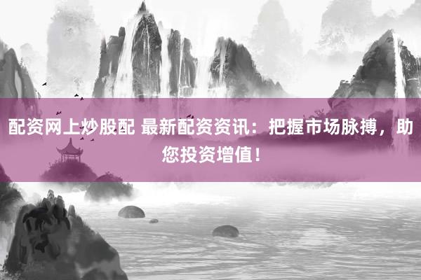 配资网上炒股配 最新配资资讯：把握市场脉搏，助您投资增值！