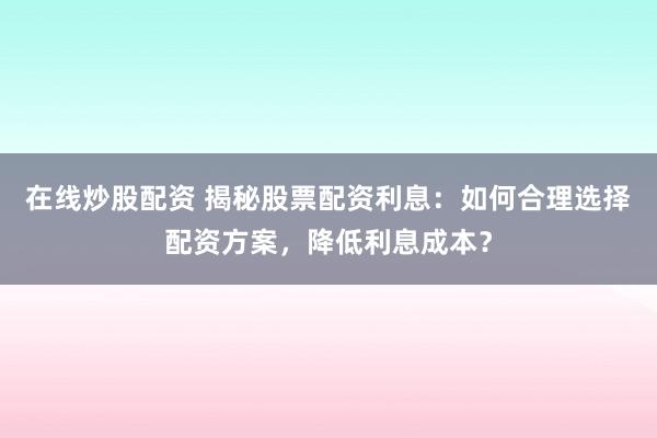 在线炒股配资 揭秘股票配资利息：如何合理选择配资方案，降低利息成本？