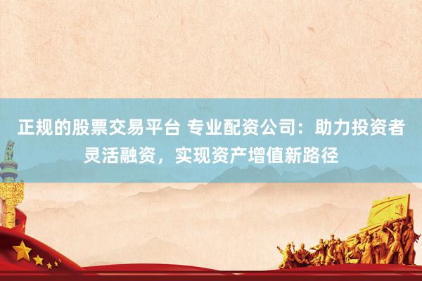 正规的股票交易平台 专业配资公司：助力投资者灵活融资，实现资产增值新路径