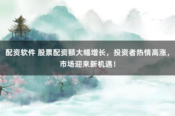 配资软件 股票配资额大幅增长，投资者热情高涨，市场迎来新机遇！
