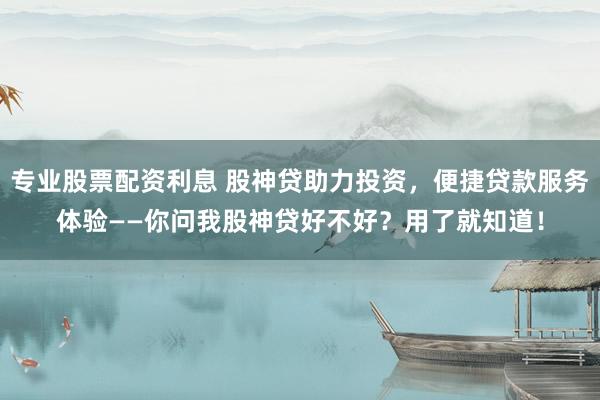 专业股票配资利息 股神贷助力投资，便捷贷款服务体验——你问我股神贷好不好？用了就知道！