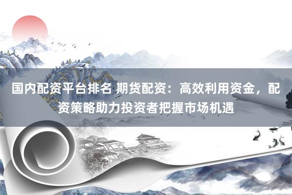 国内配资平台排名 期货配资：高效利用资金，配资策略助力投资者把握市场机遇