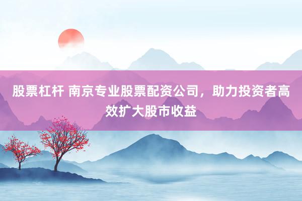 股票杠杆 南京专业股票配资公司，助力投资者高效扩大股市收益