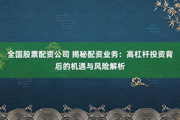 全国股票配资公司 揭秘配资业务：高杠杆投资背后的机遇与风险解析