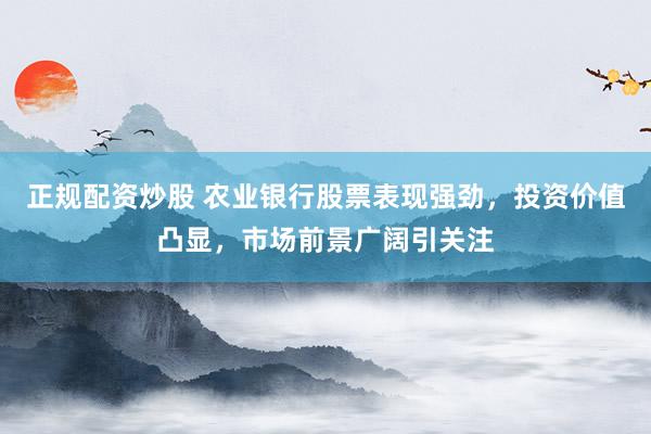 正规配资炒股 农业银行股票表现强劲，投资价值凸显，市场前景广阔引关注