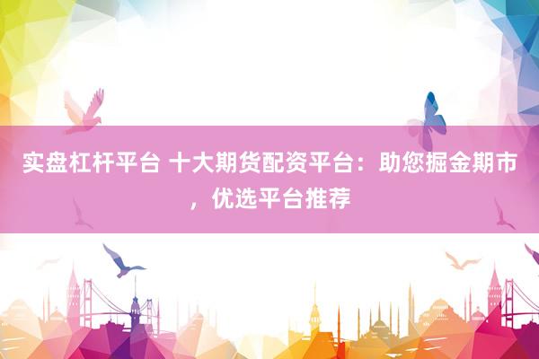 实盘杠杆平台 十大期货配资平台：助您掘金期市，优选平台推荐