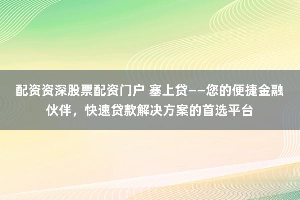 配资资深股票配资门户 塞上贷——您的便捷金融伙伴，快速贷款解决方案的首选平台